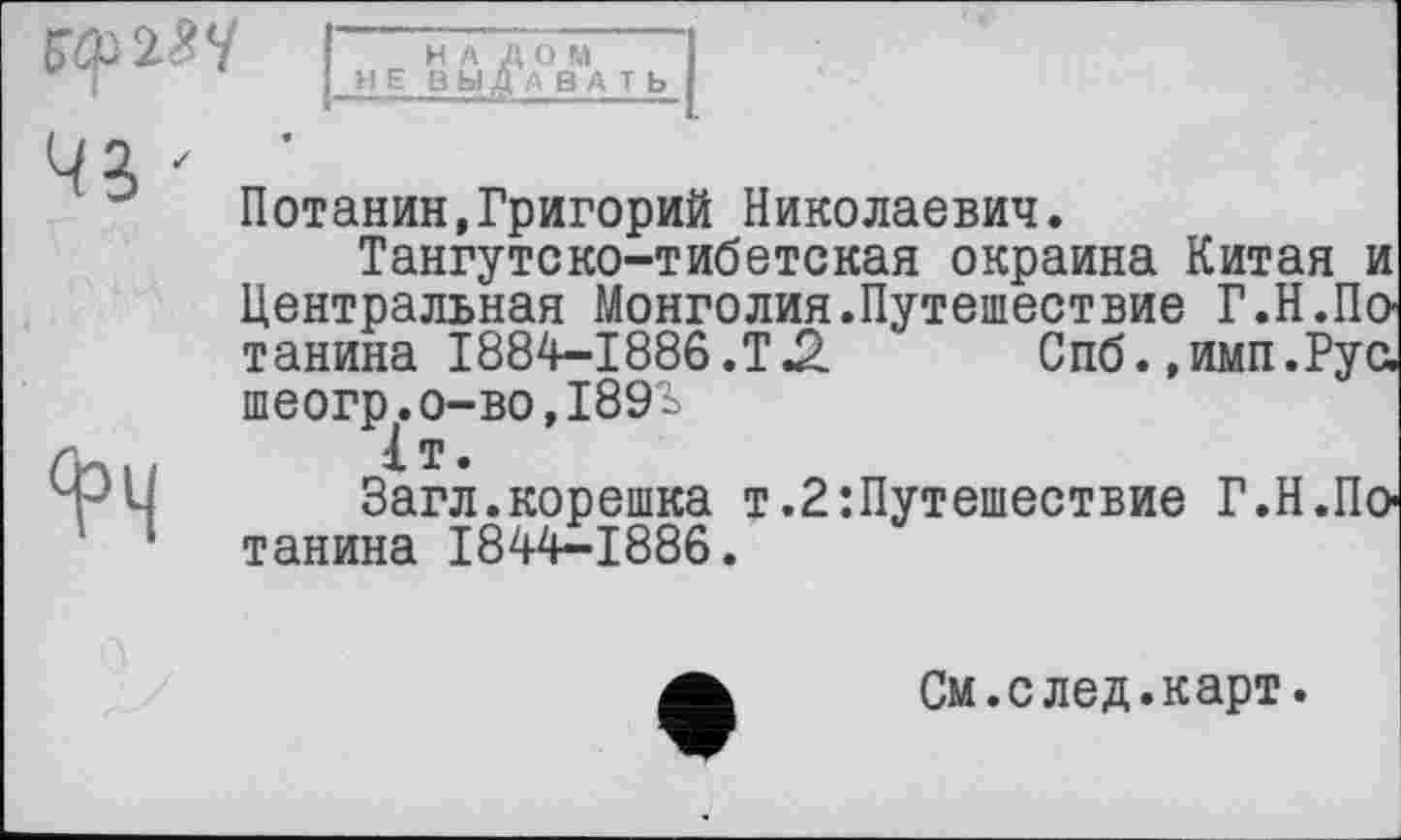 ﻿ЮМЧ
I
НА ДОМ
НЕ ВЫДАВАТЬ
43 '
4>Ч
Потанин,Григорий Николаевич.
Тангутско-тибетская окраина Китая и Центральная Монголия.Путешествие Г.Н.По танина 1884-1886.Т.2 Спб. »имп.Рус. шеогр.о-во,І89і
1т.
Загл.корешка т.2’.Путешествие Г.Н.Потанина 1844-1886.
См.след.карт.